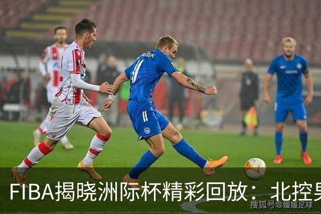 FIBA揭晓洲际杯精彩回放：北控男篮于中场落后博卡青年